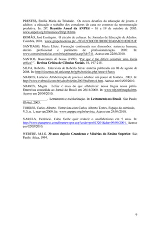 9
PRESTES, Emília Maria da Trindade. Os novos desafios da educação de jovens e
adultos: a educação e trabalho dos cortadores de cana no contexto da reestruturação
produtiva. In: 28ª. Reunião Anual da ANPEd – 16 a 19 de outubro de 2005.
www.anped.org.br/reunioes/28/gt18.htm
ROMÃO, José Eustáquio. O círculo de culturas. In: Jornadas de Educação de Adultos.
Coimbra, 2001. www.grupolusofona.pt/.../3F472C80CFB7BDBCE040A8C01E08761F
SANTIAGO, Maria Eliete. Formação continuada nas dimensões: natureza humana,
direito profissional e parâmetro de profissionalização. 2007. In:
www.construirnoticias.com.br/asp/materia.asp?id=741. Acesso em 22/04/2010.
SANTOS, Boaventura de Sousa (1999). "Por que é tão difícil construir uma teoria
crítica? ". Revista Crítica de Ciências Sociais, 54, 197-215.
SILVA, Roberto. Entrevista de Roberto Silva: matéria publicada em 08 de agosto de
2008. In: http://sistemas.rei.unicamp.br/ggbs/noticias.php?area=15anos
SOARES, Leôncio. Alfabetização de jovens e adultos: um pouco de história. 2003. In:
http://www.tvebrasil.com.br/salto/boletins2003/baf/tetxt1.htm. Acesso em 04/05/2010.
SOARES, Magda. Letrar é mais do que alfabetizar: nossa língua nossa pátria.
Entrevista concedida ao Jornal do Brasil em 26/11/2000. In: www.nlp.net/magda.htm.
Acesso em 20/04/2010.
_______________. Letramento e escolarização. In: Letramento no Brasil. São Paulo:
Global, 2003.
TORRES, Carlos Alberto. Entrevista com Carlos Alberto Torres. Espaço do currículo.
V.3, n. 1, mar-set/2009. In: www.aepppc.org.br/revista. Acesso em 24/04/2010.
VARELA, Florêncio. Cabo Verde quer reduzir o analfabetismo em 5 anos. In:
http://www.panapress.com/freenewspor.asp?code=por013204&dte=09/09/2004. Acesso
em 02/05/2010.
WEREBE, M.J.G. 30 anos depois: Grandezas e Misérias do Ensino Superior. São
Paulo: Ática, 1994.
 