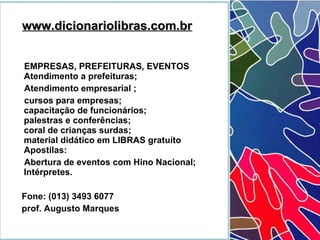 EMPRESAS, PREFEITURAS, EVENTOS   Atendimento a prefeituras; Atendimento empresarial ;  cursos para empresas;   capacitação de funcionários;  palestras e conferências;  coral de crianças surdas;  material didático em LIBRAS gratuíto  Apostilas:  Abertura de eventos com Hino Nacional;  Intérpretes. Fone: (013) 3493 6077  prof. Augusto Marques   www.dicionariolibras.com.br 