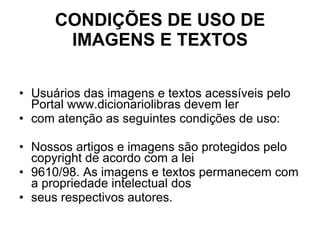 CONDIÇÕES DE USO DE IMAGENS E TEXTOS Usuários das imagens e textos acessíveis pelo Portal www.dicionariolibras devem ler com atenção as seguintes condições de uso:  Nossos artigos e imagens são protegidos pelo copyright de acordo com a lei  9610/98. As imagens e textos permanecem com a propriedade intelectual dos seus respectivos autores. 
