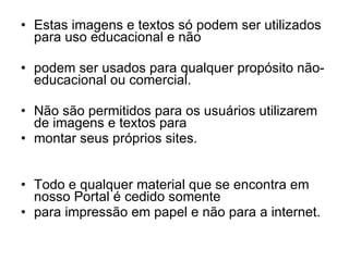 Estas imagens e textos só podem ser utilizados para uso educacional e não  podem ser usados para qualquer propósito não-educacional ou comercial.  Não são permitidos para os usuários utilizarem de imagens e textos para  montar seus próprios sites.  Todo e qualquer material que se encontra em nosso Portal é cedido somente para impressão em papel e não para a internet.  