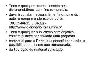 Todo e qualquer material cedido pelo dicionarioLibras  sem fins comerciais, deverá constar necessariamente o nome do autor e nome e endereço do portal. DICIONÁRIO LIBRAS - http://www.dicionariolibras.com.br Toda e qualquer publicação com objetivo comercial deve ser enviado uma proposta comercial para o Portal que poderá ter ou não, a possibilidade, mesmo que remunerada, da liberação do material solicitado. 