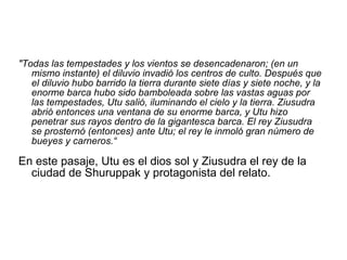 "Todas las tempestades y los vientos se desencadenaron; (en un mismo instante) el diluvio invadió los centros de culto. Después que el diluvio hubo barrido la tierra durante siete días y siete noche, y la enorme barca hubo sido bamboleada sobre las vastas aguas por las tempestades, Utu salió, iluminando el cielo y la tierra. Ziusudra abrió entonces una ventana de su enorme barca, y Utu hizo penetrar sus rayos dentro de la gigantesca barca. El rey Ziusudra se prosternó (entonces) ante Utu; el rey le inmoló gran número de bueyes y carneros.“ En este pasaje, Utu es el dios sol y Ziusudra el rey de la ciudad de Shuruppak y protagonista del relato.  