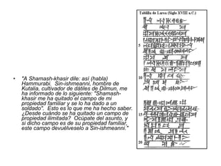 "A Shamash-khasir dile: así (habla) Hammurabi.  Sin-ishmeanni, hombre de Kutalia, cultivador de dátiles de Dilmun, me ha informado de lo siguiente: "Shamash-khasir me ha quitado el campo de mi propiedad familiar y se lo ha dado a un soldado".  Esto es lo que me ha hecho saber. ¿Desde cuándo se ha quitado un campo de propiedad ilimitada?  Ocúpate del asunto, y si dicho campo es de su propiedad familiar, este campo devuélveselo a Sin-ishmeanni."   