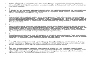 A palabra  alef  significa ‘buey’, y los símbolos en que deriva en otros alfabetos se caracterizan por la presencia en el símbolo de los cuernos del animal:  , tanto en posición derecha como tumbada o invertida.). Del significado abstracto inicial, “fuerza”, derivan los de “ser humano, inicio, posibilidad”.   B Es la primera letra de la palabra  bayit , el lenguaje protosemítico, significa ‘casa’, de donde la forma primitiva  , que al ser tumbada originó la β/B griega y las latinas b/B. una cavidad abierta, la de la casa o la del fuego de hogar. Por ello adquiere un significado netamente femenino: “cavidad, abrigo, intimidad, familia, pareja casada”.   C Inicialmente fue la G, la primera letra de la palabra  gimmel , ‘camello’, y era sonora. Por ello su forma primitiva,  , representa una giba. Ésta evoluciona por giro a la griega mayúscula Γ. Extendiendo el primer trazo hacia arriba se llega a la hebrea  ג   o la primitiva  , que al ser invertida produce la letra griega minúscula γ. La c/C latina, que inicialmente sonaba siempre como K, es ya sorda, atendiendo a los usos latinos, que consideraban ordinarios los sonidos sonoros. El camello representa el viaje, la carga, de donde los significados derivados de “llevar, devolver un favor”.   D   daleth , que significa ‘puerta’, representada mediante su dintel con el símbolo hebreo  ד   De ahí el significado de “abertura”, y también de genitales femeninos (el triángulo púbico), de donde derivará la mayúscula griega Δ. Una forma simplificada de representarla,  deriva en la minúscula δ al ser invertida. El significado abstracto de “dar vía, camino”, especialmente a un recién nacido, ha hecho relacionarla también por otro camino con el triángulo, abstracción del pecho femenino. De donde también los significados derivados de “circulación, flujo, camino”. En latín evoluciona a d/D al ser representado el triángulo en posición vertical,  .   E Deriva del sonido proto-sinaítico  heh , el sonido de la respiración y, por extensión, de la plegaria y del espíritu. Por ello su representación primitiva fue un esquema humano,  , que inmediatamente se simplificó en griego en ε/Ε Por simple cierre cursivo de una de las cavidades pasó en latín a e/E. Significados abstractos: “respiración, vida, ritmo, movimiento, pregunta”.   F vav , “uña”. Su original forma parece haber sido  , que derivó en griego al sonido llamado  digamma , pronunciado como la  v  francesa, y sustituido más adelante por la φ (que es, no lo olvidemos, una f aspirada, distinta de la f, de donde su representación latina por  ph ). En latín, a f/F. Su propia forma primitiva llega a las ideas de “coordinación, bifurcación, columna, dedo, falo”.   G   zayin , ‘arma’, y también ‘ornamento’, de donde su significado inicial de “encuentro cara a cara”. Como arma, su símbolo constaba originalmente de tres elementos,  , que recordaban una flecha. Esta forma pasa fácilmente a la hebrea  zain ,  ז   (ver Z). En latín, el séptimo lugar en el alfabeto era ocupado por la g/G, que era una concesión a una forma particular de pronunciar la C en forma sonora. Los significados derivados son “revolución, fractura, distancia, desafío, contradicción”.   