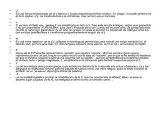 U Es una forma evolucionada de la V latina (v). Acaba adquiriendo timbre vocálico. En griego, un sonido próximo es el de la ípsilon, υ/Υ, de sonido distinto a la u/U latinas, más cercano a la u francesa.   v El ya visto símbolo  vav ,   (véase F) es simplificado en latín a V. Pero éste resulta ambiguo, según vaya precedido o no de consontante (PLVS VLTRA: ‘plus ultra’). Procede de la  vav  cuando se escinde como un sonido diferente, recorta la parte baja, pasando a v/V en latín (en griego no existe el sonido). La necesidad de distinguir entre los dos sonidos posibles lleva a transformar progresivamente el ángulo de la V.   W Es una mera repetición de la v/V, utilizado en las lenguas germánicas para marcar una mayor cerrazón (cf. el alemán  Volk , pronunciado / folk /. En otras lenguas adquiere otros valores, como el de u consonante en inglés.   X Deriva de la 15ª letra del proto-sinaítico,  samekh , que significa ‘soporte’. Muchos autores opinan que la representación era un pez, lo que no cuadra mucho con la idea de “soporte”, por lo que se ha emitido la hipótesis de que le primitivo símbolo sugeriría una columna con su capitel,  , que por simplificaciones posteriores pasaría al símbolo de la  xi  griega mayúscula, Ξ, simplificada en la minúscula para facilitar la escritura rápida en ξ.   Y La  iod  era distinta de la  ypsilon  griega, cuyo sonido era distinto de la i (equivale a la actual u francesa). La y fue adoptada en el alfabeto romano, pero ha pasado al nuestro como una mera reliquia, pues se limita a repetir el símbolo de la i (se usa en diptongos al final de palabra).   Z La necesidad lingüística produjo la rehabilitación de la Z, que fue incorporada al alfabeto latino; al estar el séptimo lugar ocupado por la G, fue relegada al último como un símbolo nuevo,  . 