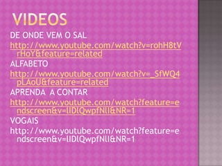 DE ONDE VEM O SAL
http://www.youtube.com/watch?v=rohH8tV
  rHoY&feature=related
ALFABETO
http://www.youtube.com/watch?v=_SfWQ4
  pLAoU&feature=related
APRENDA A CONTAR
http://www.youtube.com/watch?feature=e
  ndscreen&v=lIDlQwpfNlI&NR=1
VOGAIS
http://www.youtube.com/watch?feature=e
  ndscreen&v=lIDlQwpfNlI&NR=1
 