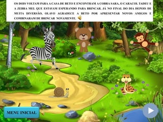 OS DOIS VOLTAM PARA A CASA DE BETO E ENCONTRAM A COBRA SARA, O CARACOL TADEU E
A ZEBRA MEL QUE ESTAVAM ESPERANDO PARA BRINCAR. JÁ NO FINAL DO DIA DEPOIS DE
MUITA DIVERSÃO, OLAVO AGRADECE A BETO POR APRESENTAR NOVOS AMIGOS E
COMBINARAM DE BRINCAR NOVAMENTE.
MENU INICIAL
 