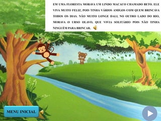 EM UMA FLORESTA MORAVA UM LINDO MACACO CHAMADO BETO. ELE
VIVA MUITO FELIZ, POIS TINHA VÁRIOS AMIGOS COM QUEM BRINCAVA
TODOS OS DIAS. NÃO MUITO LONGE DALI, NO OUTRO LADO DO RIO,
MORAVA O URSO OLAVO, QUE VIVIA SOLITÁRIO POIS NÃO TINHA
NINGUÉM PARA BRINCAR.
MENU INICIAL
 
