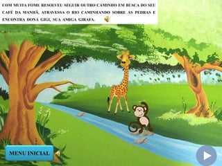 COM MUITA FOME RESOLVEU SEGUIR OUTRO CAMINHO EM BUSCA DO SEU
CAFÉ DA MANHÃ, ATRAVESSA O RIO CAMINHANDO SOBRE AS PEDRAS E
ENCONTRA DONA GIGI, SUA AMIGA GIRAFA.
MENU INICIAL
 