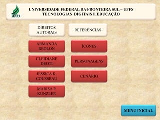 ÍCONES
CENÁRIO
PERSONAGENS
REFERÊNCIAS
MENU INICIAL
DIREITOS
AUTORAIS
ARMANDA
REOLON
CLEIDIANE
DEOTI
JÉSSICA K.
COUSSEAU
MARISA P.
KUNZLER
UNIVERSIDADE FEDERAL DA FRONTEIRA SUL – UFFS
TECNOLOGIAS DIGITAIS E EDUCAÇÃO
 
