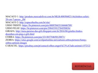 MACACO 1: http://produto.mercadolivre.com.br/MLB-808504821-bichinhos-safari-
20-cm-7-pecas-_JM
MACACO 2: http://espacobaoba.com.br/site/
URSO TRISTE: https://br.pinterest.com/pin/480970435184446709/
URSO FELIZ: https://br.pinterest.com/pin/298433912784550036/
GIRAFA: http://meu-paraiso-das-gifs.blogspot.com.br/2016/06/girafas-lindos-
desenhos-em-png-e-gifs.html
COBRA: https://br.pinterest.com/pin/321303754650128871/
ZEBRA: https://sites.google.com/a/clipartonline.net/cartoon-zebra-pictures/funny-
zebra-cartoon-images
CARACOL: https://pixabay.com/pt/caracol-olhos-engra%C3%A7ado-animal-157212/
REFERÊNCIAS
 