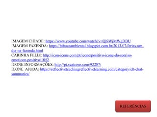 IMAGEM CIDADE: https://www.youtube.com/watch?v=Qj9WjMWgDBU
IMAGEM FAZENDA: https://bibocaambiental.blogspot.com.br/2013/07/ferias-um-
dia-na-fazenda.html
CARINHA FELIZ: http://icon-icons.com/pt/icone/positivo-icone-do-sorriso-
emoticon-positivo/1052
ÍCONE INFORMAÇÕES: http://pt.seaicons.com/92287/
ÍCONE AJUDA: https://reflectiveteachingreflectivelearning.com/category/elt-chat-
summaries/
REFERÊNCIAS
 