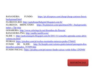 BANANEIRA FUNDO: https://pt.aliexpress.com/cheap/cheap-cartoon-forest-
background.html
FLORESTA RIO: http://guttobrunellidigital.blogspot.com.br/
FLORESTA BRINCANDO: https://br.pinterest.com/spechtnest28b/~-backgrounds-
natur-~/?lp=true
GOIABEIRA: http://www.coloringcity.net/desenhos-de-floresta/
BANANEIRA PNG: http://andile.tumblr.com/
SLIDE 1: http://jacksonangelo.blogspot.com.br/2011/11/conselho-aprenda-como-abrir-
vetores-no.html
PEDRAS: https://pixabay.com/pt/rochas-montanha-natureza-pedra-576665/
FUNDO DE SLIDE: http://br.freepik.com/vetores-gratis/natural-paisagem-dos-
desenhos-animados_757699.htm
FUNDO INICIAL: https://pixabay.com/pt/outono-fundo-caixas-verde-folha-1292948/
REFERÊNCIAS
 
