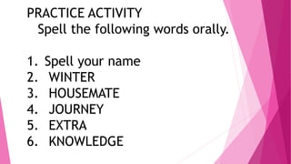 PRACTICE ACTIVITY
Spell the following words orally.
1. Spell your name
2. WINTER
3. HOUSEMATE
4. JOURNEY
5. EXTRA
6. KNOWL...