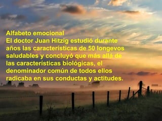 Alfabeto emocional El doctor Juan Hitzig estudió durante años las características de 50 longevos saludables y concluyó que más allá de las características biológicas, el denominador común de todos ellos radicaba en sus conductas y actitudes. 