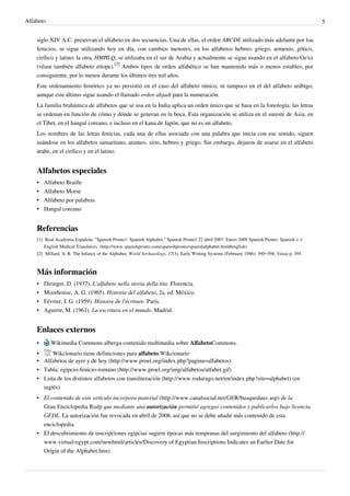 Alfabeto                                                                                                                                      5


    siglo XIV A.C. preservan el alfabeto en dos secuencias. Una de ellas, el orden ABCDE utilizado más adelante por loa
    fenicios, se sigue utilizando hoy en día, con cambios menores, en los alfabetos hebreo, griego, armenio, gótico,
    cirílico y latino; la otra, HMĦLQ, se utilizaba en el sur de Arabia y actualmente se sigue usando en el alfabeto Ge'ez
    (véase también alfabeto etíope).[2] Ambos tipos de orden alfabético se han mantenido más o menos estables, por
    consiguiente, por lo menos durante los últimos tres mil años.
    Este ordenamiento histórico ya no persistió en el caso del alfabeto rúnico, ni tampoco en el del alfabeto arábigo,
    aunque este último sigue usando el llamado orden abjadí para la numeración.
    La familia brahámica de alfabetos que se usa en la India aplica un orden único que se basa en la fonología: las letras
    se ordenan en función de cómo y dónde se generan en la boca. Esta organización se utiliza en el sureste de Asia, en
    el Tíbet, en el hangul coreano, e incluso en el kana de Japón, que no es un alfabeto.
    Los nombres de las letras fenicias, cada una de ellas asociada con una palabra que inicia con ese sonido, siguen
    usándose en los alfabetos samaritano, arameo, sirio, hebreo y griego. Sin embargo, dejaron de usarse en el alfabeto
    árabe, en el cirílico y en el latino.


    Alfabetos especiales
    • Alfabeto Braille
    • Alfabeto Morse
    • Alfabeto por palabras
    • Hangul coreano


    Referencias
    [1] Real Academia Española. "Spanish Pronto!: Spanish Alphabet." Spanish Pronto! 22 abril 2007. Enero 2009 Spanish Pronto: Spanish < >
        English Medical Translators. (http:/ / www. spanishpronto. com/ spanishpronto/ spanishalphabet. html#english)
    [2] Millard, A. R. The Infancy of the Alphabet, World Archaeology, 17(3), Early Writing Systems (February 1986): 390–398. Véase p. 395.



    Más información
    •   Diringer, D. (1937). L'alfabeto nella storia della tita. Florencia.
    •   Moorhoiise, A. G. (1965). Historia del alfabeto, 2a. ed. México.
    •   Février, I. G. (1959). Histoire de l'écriture. París.
    •   Aguirre, M. (1961). La escritura en el mundo. Madrid.


    Enlaces externos
    •      Wikimedia Commons alberga contenido multimedia sobre AlfabetoCommons.
    •     Wikcionario tiene definiciones para alfabeto.Wikcionario
    • Alfabetos de ayer y de hoy (http://www.proel.org/index.php?pagina=alfabetos)
    • Tabla: egipcio-fenicio-romano (http://www.proel.org/img/alfabetos/alfabet.gif)
    • Lista de los distintos alfabetos con transliteración (http://www.rodurago.net/en/index.php?site=alphabet) (en
      inglés)
    • El contenido de este artículo incorpora material (http://www.canalsocial.net/GER/busquedaav.asp) de la
      Gran Enciclopedia Rialp que mediante una autorización permitió agregar contenidos y publicarlos bajo licencia
      GFDL. La autorización fue revocada en abril de 2008, así que no se debe añadir más contenido de esta
      enciclopedia.
    • El descubrimiento de inscripciones egipcias sugiere épocas más tempranas del surgimiento del alfabeto (http://
      www.virtual-egypt.com/newhtml/articles/Discovery of Egyptian Inscriptions Indicates an Earlier Date for
      Origin of the Alphabet.htm)
 