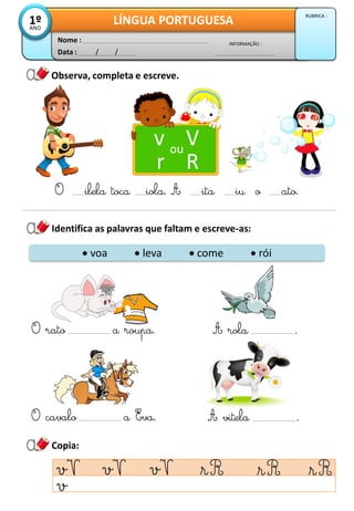 Observa, completa e escreve.
Data : / /
INFORMAÇÃO :
Nome :
LÍNGUA PORTUGUESA
1º
ANO
RUBRICA :
Identifica as palavras que faltam e escreve-as:
v V
r R
ou
O ilela toca iola. A ita iu o ato.
Copia:
 voa  leva  come  rói
O rato a roupa.
O cavalo a Eva.
A rola .
A vitela .
 