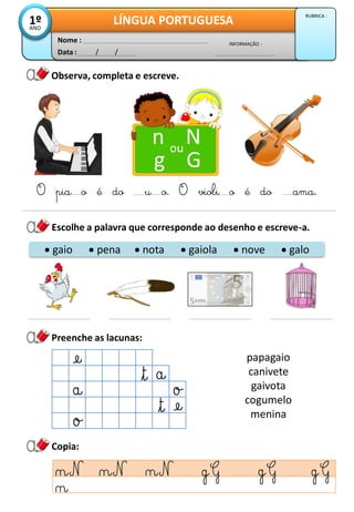 Observa, completa e escreve.
Data : / /
INFORMAÇÃO :
Nome :
LÍNGUA PORTUGUESA
1º
ANO
RUBRICA :
Escolhe a palavra que corresponde ao desenho e escreve-a.
n N
g G
ou
O pia o é do u o. O violi o é do ama.
Copia:
Preenche as lacunas:
 gaio  pena  nota  gaiola  nove  galo
papagaio
canivete
gaivota
cogumelo
menina
 