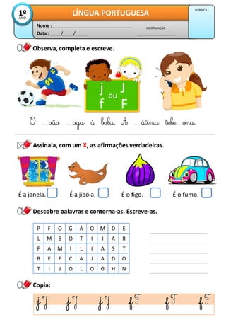 Observa, completa e escreve.
Data : / /
INFORMAÇÃO :
Nome :
LÍNGUA PORTUGUESA
1º
ANO
RUBRICA :
Assinala, com um X, as afirmações verdadeiras.
j J
f F
ou
O oão oga à bola. A átima tele ona.
Copia:
Descobre palavras e contorna-as. Escreve-as.
P F O G Ã O M D E
L M B O T I J A R
F A M Í L I A S T
B E F C A J A D O
T I J O L O G H N
É a janela. É a jibóia. É o figo. É o fumo.
 