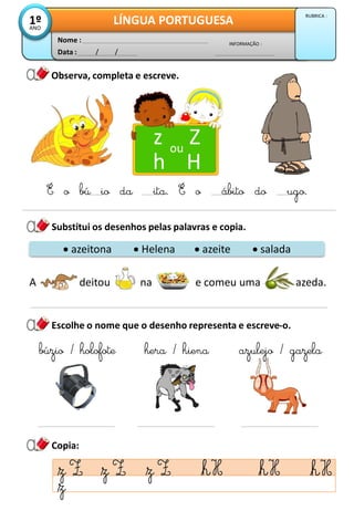 Observa, completa e escreve.
Data : / /
INFORMAÇÃO :
Nome :
LÍNGUA PORTUGUESA
1º
ANO
RUBRICA :
Substitui os desenhos pelas palavras e copia.
z Z
h H
ou
É o bú io da ita. É o ábito do ugo.
Copia:
Escolhe o nome que o desenho representa e escreve-o.
 azeitona  Helena  azeite  salada
A deitou na e comeu uma azeda.
búzio / holofote hera / hiena azulejo / gazela
 