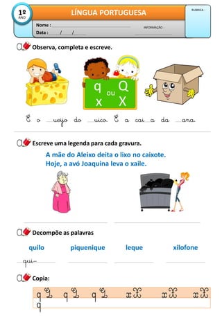 Observa, completa e escreve.
Data : / /
INFORMAÇÃO :
Nome :
LÍNGUA PORTUGUESA
1º
ANO
RUBRICA :
Escreve uma legenda para cada gravura.
q Q
x X
ou
É o ueijo do uico. É a cai a da ana.
Copia:
Decompõe as palavras
A mãe do Aleixo deita o lixo no caixote.
Hoje, a avó Joaquina leva o xaile.
quilo
qui–
piquenique leque xilofone
 
