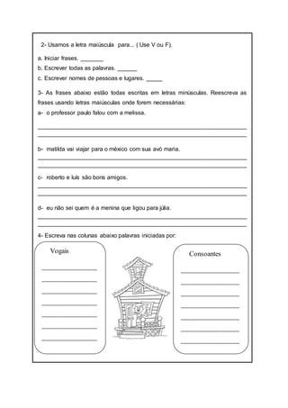 2- Usamos a letra maiúscula para... ( Use V ou F).
a. Iniciar frases. _______
b. Escrever todas as palavras. ______
c. Escrever nomes de pessoas e lugares. _____
3- As frases abaixo estão todas escritas em letras minúsculas. Reescreva as
frases usando letras maiúsculas onde forem necessárias:
a- o professor paulo falou com a melissa.
________________________________________________________________
________________________________________________________________
b- matilda vai viajar para o méxico com sua avó maria.
________________________________________________________________
________________________________________________________________
c- roberto e luís são bons amigos.
________________________________________________________________
________________________________________________________________
d- eu não sei quem é a menina que ligou para júlia.
________________________________________________________________
________________________________________________________________
4- Escreva nas colunas abaixo palavras iniciadas por:
Vogais
________________
________________
________________
________________
________________
________________
________________
Consoantes
_________________
_________________
_________________
_________________
_________________
_________________
_________________
 