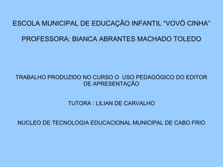 ESCOLA MUNICIPAL DE EDUCAÇÃO INFANTIL “VOVÓ CINHA” PROFESSORA: BIANCA ABRANTES MACHADO TOLEDO TRABALHO PRODUZIDO NO CURSO O  USO PEDAGÓGICO DO EDITOR DE APRESENTAÇÃO TUTORA : LILIAN DE CARVALHO NÚCLEO DE TECNOLOGIA EDUCACIONAL MUNICIPAL DE CABO FRIO 