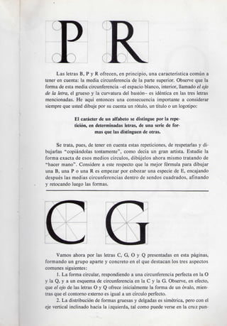 Las letras B, P y R ofrecen, en principle, una caracteristica comun a
tener en cuenta: la media circunferencia de la parte superior. Observe que la
forma de esta media circunferencia -el espacio bianco, interior, llamado el ojo
de la letra, el grueso y la curvatura del baston- es identica en las tres letras
mencionadas. He aqui entonces una consecuencia importante a considerar
siempre que usted dibuje por su cuenta un rotulo, un titulo o un logotipo:

              El caracter de un alfabeto se distingue por la repe-
              ticion, en determinadas letras, de una serie de for-
                         mas que las distinguen de otras.

      Se trata, pues, de tener en cuenta estas repeticiones, de respetarlas y di-
bujarlas "copiandolas tontamente", como decia un gran artista. Estudie la
forma exacta de esos medios circulos, dibujelos ahora mismo tratando de
"hacer mano". Considere a este respecto que la mejor formula para dibujar
una B, una P o una R es empezar por esbozar una especie de E, encajando
despues las medias circunferencias dentro de sendos cuadrados, afinando
y retocando luego las formas.




      Vamos ahora por las letras C, G, O y Q presentadas en esta paginas,
formando un grupo aparte y concreto en el que destacan los tres aspectos
comunes siguientes:
      1. La forma circular, respondiendo a una circunferencia perfecta en la O
y la Q, y a un esquema de circunferencia en la C y la G. Observe, en efecto,
que el ojo de las letras O y Q ofrece inicialmente la forma de un ovalo, mien-
tras que el contorno externo es igual a un circulo perfecto.
      2. La distribution de formas gruesas y delgadas es simetrica, pero con el
eje vertical inclinado hacia la izquierda, tal como puede verse en la cruz pun-
 