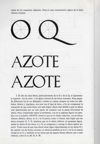 teada de los esquemas adjuntos. Esta es una caracteristica tipica de la letra
clasica romana.




AZOTE
AZOTE
      3. El alto de estas letras, particularmente de la O y de la Q, es ligeramen-
te superior —ha de serlo— a la altura normal de las letras restantes. Esta peque-
na diferencia ha de ser dibujada y tenida en cuenta siempre en todos los alfa-
betos, rotulos y logotipos, sea cual sea el tipo de letra, a fin de compensar la
sensacion de que estas letras son mas bajas, efecto este debido a que su altura
esta determinada por un solo punto de contacto con la pauta horizontal de
altura. Para comprender mejor el problema, vea en la adjunta figura un ejem-
plo con la palabra AZOTE; observe que en el rotulo superior, cuyas letras
ofrecen identica altura, la A y la O parece como si fueran mas bajas que las
letras restantes Z, T, E, mientras que en el rotulo inferior, al aumentar ligera-
mente la altura de las letras A y O, se compensa y corrige el efecto optico an-
terior. Tome nota de que este efecto tiene lugar especialmente en las letras O y
Q, cuando son de forma circular; se observa tambien en la C y la G, en menor
escala en la U, y tambien en las letras que de alguna forma ofrecen uno o mas
vertices, como la A, M, N, V, W.
 