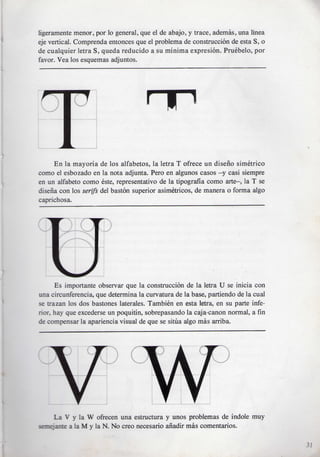 ligeramente menor, por lo general, que el de abajo, y trace, ademas, una linea
eje vertical. Comprenda entonces que el problema de construccion de esta S, o
de cualquier letra S, queda reducido a su minima expresion. Pruebelo, por
favor. Vea los esquemas adjuntos.




     En la mayoria de los alfabetos, la letra T ofrece un diseiio simetrico
como el esbozado en la nota adjunta. Pero en algunos casos —y casi siempre
en un alfabeto como este, representativo de la tipografia como arte—, la T se
disena con los serifs del baston superior asimetricos, de manera o forma algo
caprichosa.




      Es importante observar que la construccion de la letra U se inicia con
una circunferencia, que determina la curvatura de la base, partiendo de la cual
se trazan los dos bastones laterales. Tambien en esta letra, en su parte infe-
rior, hay que excederse un poquitin, sobrepasando la caja-canon normal, a fin
de compensar la apariencia visual de que se situa algo mas arriba.




     La V y la W ofrecen una estructura y unos problemas de indole muy
sanejante a la M y la N. No creo necesario anadir mas comentarios.

                                                                                  31
 