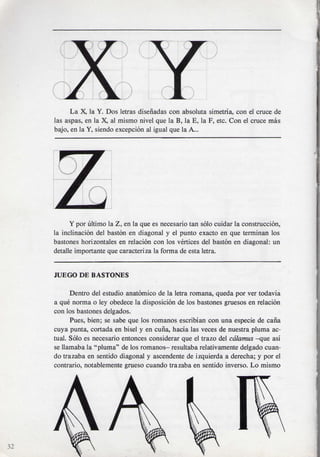 La X, la Y. Dos letras disenadas con absoluta simetria, con el cruce de
     las aspas, en la X, al mismo nivel que la B, la E, la F, etc. Con el cruce mas
     bajo, en la Y, siendo exception al igual que la A...




           Y por ultimo la Z, en la que es necesario tan solo cuidar la construction,
     la inclination del baston en diagonal y el punto exacto en que terminan los
     bastones horizontales en relacion con los vertices del baston en diagonal: un
     detalle importante que caracteriza la forma de esta letra.


     JUEGO DE BASTONES

           Dentro del estudio anatomico de la letra romana, queda por ver todavia
     a que norma o ley obedece la disposition de los bastones gruesos en relacion
     con los bastones delgados.
           Pues, bien; se sabe que los romanos escribian con una especie de cana
     cuya punta, cortada en bisel y en curia, hacia las veces de nuestra pluma ac-
     tual. Solo es necesario entonces considerar que el trazo del calamus -que asi
     se llamaba la "pluma" de los romanos- resultaba relativamente delgado cuan-
     do trazaba en sentido diagonal y ascendente de izquierda a derecha; y por el
     contrario, notablemente grueso cuando trazaba en sentido inverso. Lo mismo




32
 