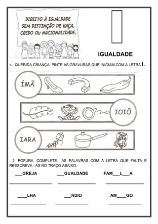 IGUALDADE
1- QUERIDA CRIANÇA, PINTE AS GRAVURAS QUE INICIAM COM A LETRA I.
2- FOFURA, COMPLETE AS PALAVRAS COM A LETRA QUE FALTA E
REESCREVA –AS NO TRAÇO ABAIXO.
___GREJA ___GUALDADE FAM___L___A
__________________ ________________ ________________
____LHA ___NDIO AM____GO
_______________ ______________ ______________
 