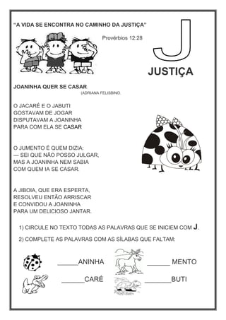 “A VIDA SE ENCONTRA NO CAMINHO DA JUSTIÇA”
Provérbios 12:28
JUSTIÇA
JOANINHA QUER SE CASAR.
(ADRIANA FELISBINO.
O JACARÉ E O JABUTI
GOSTAVAM DE JOGAR
DISPUTAVAM A JOANINHA
PARA COM ELA SE CASAR
O JUMENTO É QUEM DIZIA:
— SEI QUE NÃO POSSO JULGAR,
MAS A JOANINHA NEM SABIA
COM QUEM IA SE CASAR.
A JIBOIA, QUE ERA ESPERTA,
RESOLVEU ENTÃO ARRISCAR
E CONVIDOU A JOANINHA
PARA UM DELICIOSO JANTAR.
1) CIRCULE NO TEXTO TODAS AS PALAVRAS QUE SE INICIEM COM J.
2) COMPLETE AS PALAVRAS COM AS SÍLABAS QUE FALTAM:
_______ANINHA ______ MENTO
______CARÉ _______BUTI
 