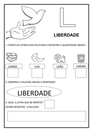 LIBERDADE
1- CONTE AS LETRAS DAS PALAVRAS E REGISTRE A QUANTIDADE ABAIXO:
2- OBSERVE A PALAVRA ABAIXO E RESPONDA:
3- QUAL A LETRA QUE SE REPETE?
AGORA REGISTRE A PALAVRA.
LIVROS LUA LEÃO LIXEIRA
LIBERDADE
 
