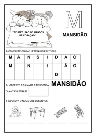 1- COMPLETE COM AS LETRINHAS FALTOSAS.
M A N S I D Ã O
M N I Ã O
D
2- OBSERVE A PALAVRA E RESPONDA: MANSIDÃO
QUANTAS LETRAS?
3- ESCREVA O NOME DOS DESENHOS:
_______________ ______________ _______________ ______________
‘’FELIZES SÃO OS MANSOS
DE CORAÇÃO’’. MANSIDÃO
 
