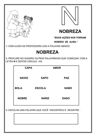 NOBREZA
‘’BOAS AÇÕES NOS TORNAM
NOBRES DE ALMA.’’
1- COM AJUDA DA PROFESSORA LEIA A PALAVRA ABAIXO:
NOBREZA
2- PROCURE NO QUADRO OUTRAS PALAVRINHAS QUE COMEÇAM COM A
LETRA N E DEPOIS CIRCULE –AS.
3- ESCOLHA UMA PALAVRA QUE VOCÊ ENCONTROU E REGISTRE .
CAPA AMOR
NAVIO SAPO PAZ
BOLA ESCOLA NABO
NOBRE NARIZ DADO
 
