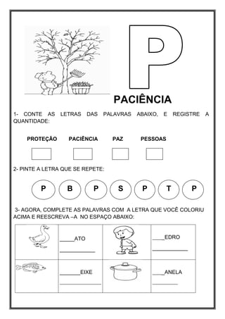 PACIÊNCIA
1- CONTE AS LETRAS DAS PALAVRAS ABAIXO, E REGISTRE A
QUANTIDADE:
PROTEÇÃO PACIÊNCIA PAZ PESSOAS
2- PINTE A LETRA QUE SE REPETE:
3- AGORA, COMPLETE AS PALAVRAS COM A LETRA QUE VOCÊ COLORIU
ACIMA E REESCREVA –A NO ESPAÇO ABAIXO:
_____ATO
____________
_____EDRO
____________
_______EIXE
__________________
_____ANELA
___________
P P
B P
S P
T
 