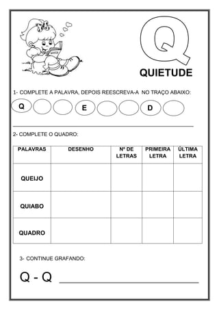 1- COMPLETE A PALAVRA, DEPOIS REESCREVA-A NO TRAÇO ABAIXO:
_______________________________________________________________
2- COMPLETE O QUADRO:
3- CONTINUE GRAFANDO:
Q - Q __________________________________
PALAVRAS DESENHO Nº DE
LETRAS
PRIMEIRA
LETRA
ÚLTIMA
LETRA
QUEIJO
QUIABO
QUADRO
Q E D
QUIETUDE
 