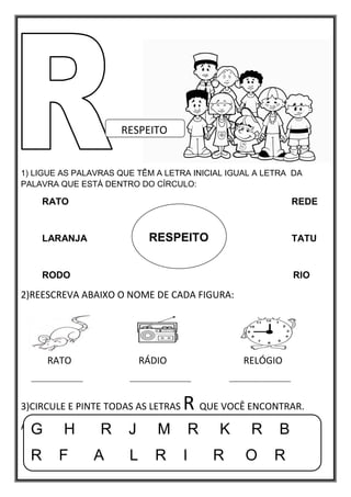 1) LIGUE AS PALAVRAS QUE TÊM A LETRA INICIAL IGUAL A LETRA DA
PALAVRA QUE ESTÁ DENTRO DO CÍRCULO:
RATO REDE
LARANJA TATU
RODO RIO
2)REESCREVA ABAIXO O NOME DE CADA FIGURA:
RATO RÁDIO RELÓGIO
________________ ___________________ ___________________
3)CIRCULE E PINTE TODAS AS LETRAS R QUE VOCÊ ENCONTRAR.
ABAIXO:
RESPEITO
G H R J M R K R B
R F A L R I R O R
RESPEITO
 