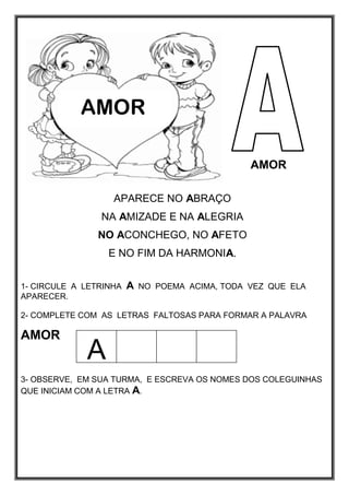 AMOR
APARECE NO ABRAÇO
NA AMIZADE E NA ALEGRIA
NO ACONCHEGO, NO AFETO
E NO FIM DA HARMONIA.
1- CIRCULE A LETRINHA A NO POEMA ACIMA, TODA VEZ QUE ELA
APARECER.
2- COMPLETE COM AS LETRAS FALTOSAS PARA FORMAR A PALAVRA
AMOR
3- OBSERVE, EM SUA TURMA, E ESCREVA OS NOMES DOS COLEGUINHAS
QUE INICIAM COM A LETRA A.
AMOR
A
 