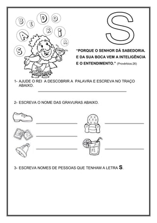 “PORQUE O SENHOR DÁ SABEDORIA.
E DA SUA BOCA VEM A INTELIGÊNCIA
E O ENTENDIMENTO.” (Provérbios:26)
1- AJUDE O REI A DESCOBRIR A PALAVRA E ESCREVA NO TRAÇO
ABAIXO.
___________________________________________
2- ESCREVA O NOME DAS GRAVURAS ABAIXO.
____________________ ___________________
____________________
____________________ ___________________
3- ESCREVA NOMES DE PESSOAS QUE TENHAM A LETRA S.
 