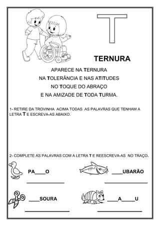 TERNURA
APARECE NA TERNURA
NA TOLERÂNCIA E NAS ATITUDES
NO TOQUE DO ABRAÇO
E NA AMIZADE DE TODA TURMA.
1- RETIRE DA TROVINHA ACIMA TODAS AS PALAVRAS QUE TENHAM A
LETRA T E ESCREVA-AS ABAIXO.
2- COMPLETE AS PALAVRAS COM A LETRA T E REESCREVA-AS NO TRAÇO.
PA____O ____UBARÃO
______________ ________________
____SOURA ____A_____U
 