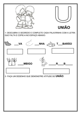 UNIÃO
1- DESCUBRA O SEGREDO E COMPLETE CADA PALAVRINHA COM A LETRA
QUE FALTA E COPIE-A NO ESPAÇO ABAIXO:
___VA ___NHA T___BARÃO
____MBIGO _____R____B_____
2- FAÇA UM DESENHO QUE DEMONSTRE ATITUDE DE UNIÃO.
 