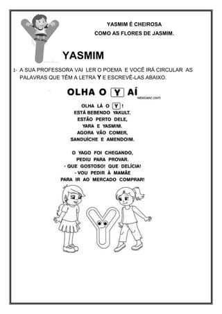 YASMIM É CHEIROSA
COMO AS FLORES DE JASMIM.
YASMIM
1- A SUA PROFESSORA VAI LER O POEMA E VOCÊ IRÁ CIRCULAR AS
PALAVRAS QUE TÊM A LETRA Y E ESCREVÊ-LAS ABAIXO.
 