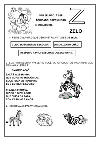 SER ZELOSO É SER
DEDICADO, CAPRICHOSO
E CUIDADOSO.
ZELO
1- PINTE O QUADRO QUE DEMONSTRA ATITUDES DE ZELO.
CUIDO DO MATERIAL ESCOLAR. JOGO LIXO NO CHÃO.
RESPEITO A PROFESSORA E COLEGUINHAS.
2- SUA PROFESSORA VAI LER E VOCÊ VAI CIRCULAR AS PALAVRAS QUE
TENHAM A LETRA Z.
A ZEBRA ZAZÁ
ZAZÁ É A ZEBRINHA
QUE MORA NO ZOOLÓGICO.
ELA É TODA LISTRADINHA.
SE É BONITA? É LÓGICO!
ELA NÃO É BRAVA.
O ZICO É O ZELADOR,
QUE CUIDA DA ZAZÁ,
COM CARINHO E AMOR.
2- ESCREVA AS PALAVRAS ABAIXO.
__________ ___________ ______________
 