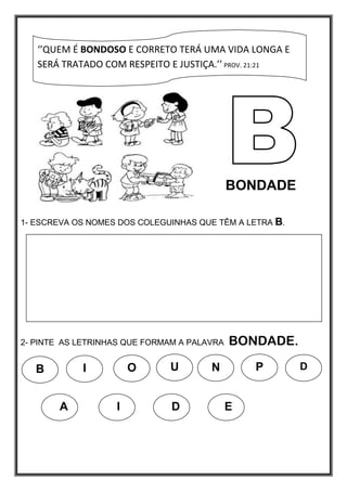 BONDADE
1- ESCREVA OS NOMES DOS COLEGUINHAS QUE TÊM A LETRA B.
2- PINTE AS LETRINHAS QUE FORMAM A PALAVRA BONDADE.
B
B I O U N P D
A I D E
‘’QUEM É BONDOSO E CORRETO TERÁ UMA VIDA LONGA E
SERÁ TRATADO COM RESPEITO E JUSTIÇA.’’ PROV. 21:21
 