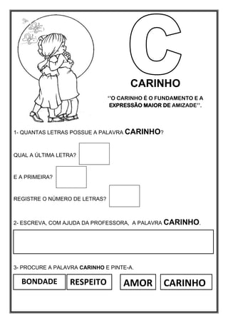 BONDADE RESPEITO CARINHO
AMOR
CARINHO
‘’O CARINHO É O FUNDAMENTO E A
EXPRESSÃO MAIOR DE AMIZADE’’.
1- QUANTAS LETRAS POSSUE A PALAVRA CARINHO?
QUAL A ÚLTIMA LETRA?
E A PRIMEIRA?
REGISTRE O NÚMERO DE LETRAS?
2- ESCREVA, COM AJUDA DA PROFESSORA, A PALAVRA CARINHO.
3- PROCURE A PALAVRA CARINHO E PINTE-A.
 