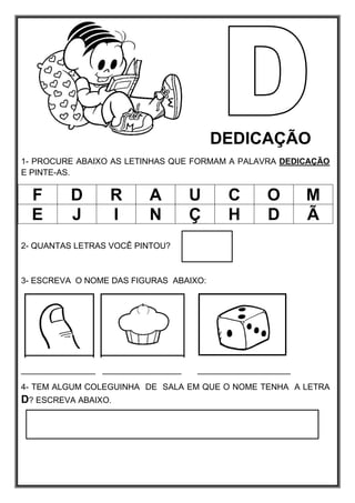DEDICAÇÃO
1- PROCURE ABAIXO AS LETINHAS QUE FORMAM A PALAVRA DEDICAÇÃO
E PINTE-AS.
F D R A U C O M
E J I N Ç H D Ã
2- QUANTAS LETRAS VOCÊ PINTOU?
3- ESCREVA O NOME DAS FIGURAS ABAIXO:
________________ _________________ ____________________
4- TEM ALGUM COLEGUINHA DE SALA EM QUE O NOME TENHA A LETRA
D? ESCREVA ABAIXO.
 