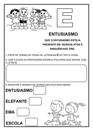 ENTUSIASMO
QUE O ENTUSIASMO ESTEJA
PRESENTE EM NOSSOS ATOS E
NINGUÉM NOS TIRE.
1- PINTE DE VERMELHO TODAS AS LETRINHAS E DO TEXTO ACIMA.
2- COM A AJUDA DA PROFESSORA ESCREVA PALAVRAS QUE INICIAM COM
A LETRA E.
3- REGISTRE O NÚMERO DE LETRAS DAS PALAVRAS ABAIXO.
ENTUSIASMO
ELEFANTE
EMA
ESCOLA
 