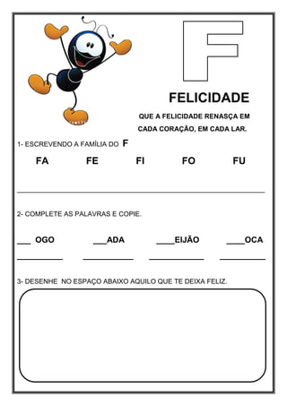 FELICIDADE
QUE A FELICIDADE RENASÇA EM
CADA CORAÇÃO, EM CADA LAR.
1- ESCREVENDO A FAMÍLIA DO F
FA FE FI FO FU
__________________________________________________________________
2- COMPLETE AS PALAVRAS E COPIE.
___ OGO ___ADA ____EIJÃO ____OCA
__________ ___________ ____________ __________
3- DESENHE NO ESPAÇO ABAIXO AQUILO QUE TE DEIXA FELIZ.
 